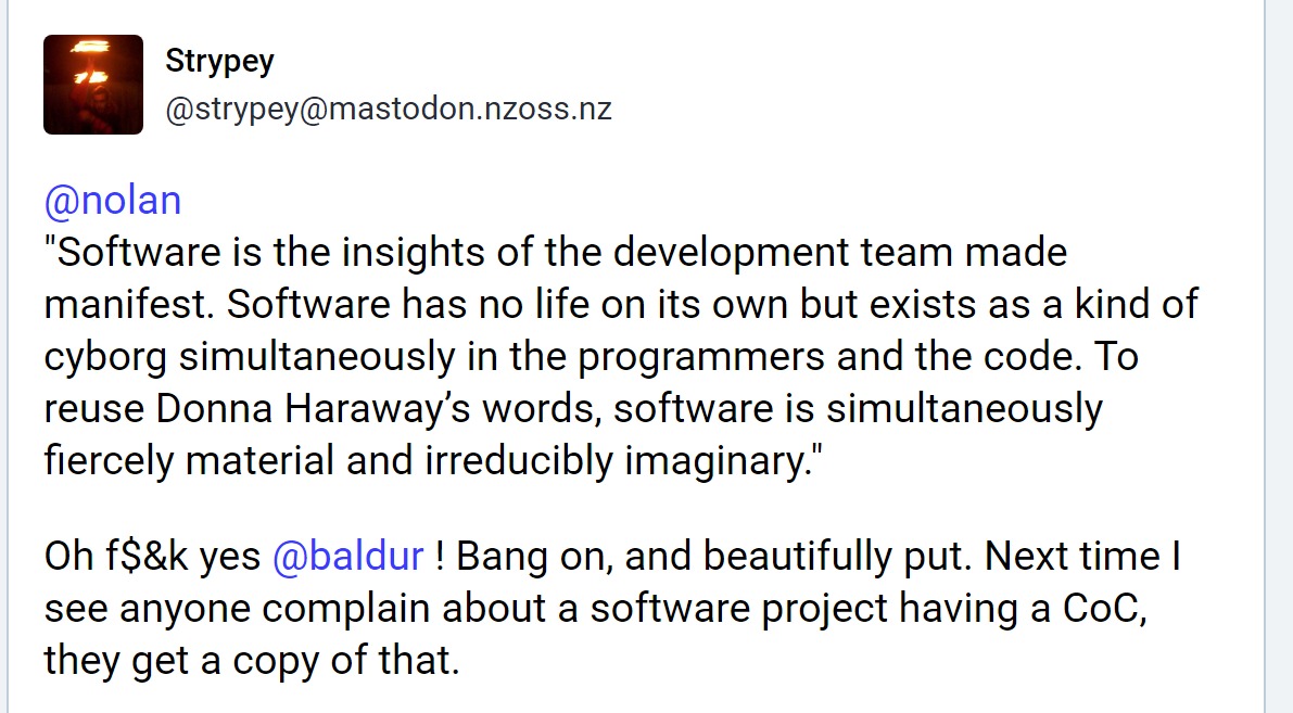 Strypey quoting the book 'Software is the insights of the development team made manifest. Software has no life on its own but exists as a kind of cyborg simultaneously in the programmers and the code. To reuse Donna Haraway’s words, software is simultaneously fiercely material and irreducibly imaginary.' then adds 'Oh f$&k yes @baldur ! Bang on, and beautifully put. Next time I see anyone complain about a software project having a CoC, they get a copy of that.'