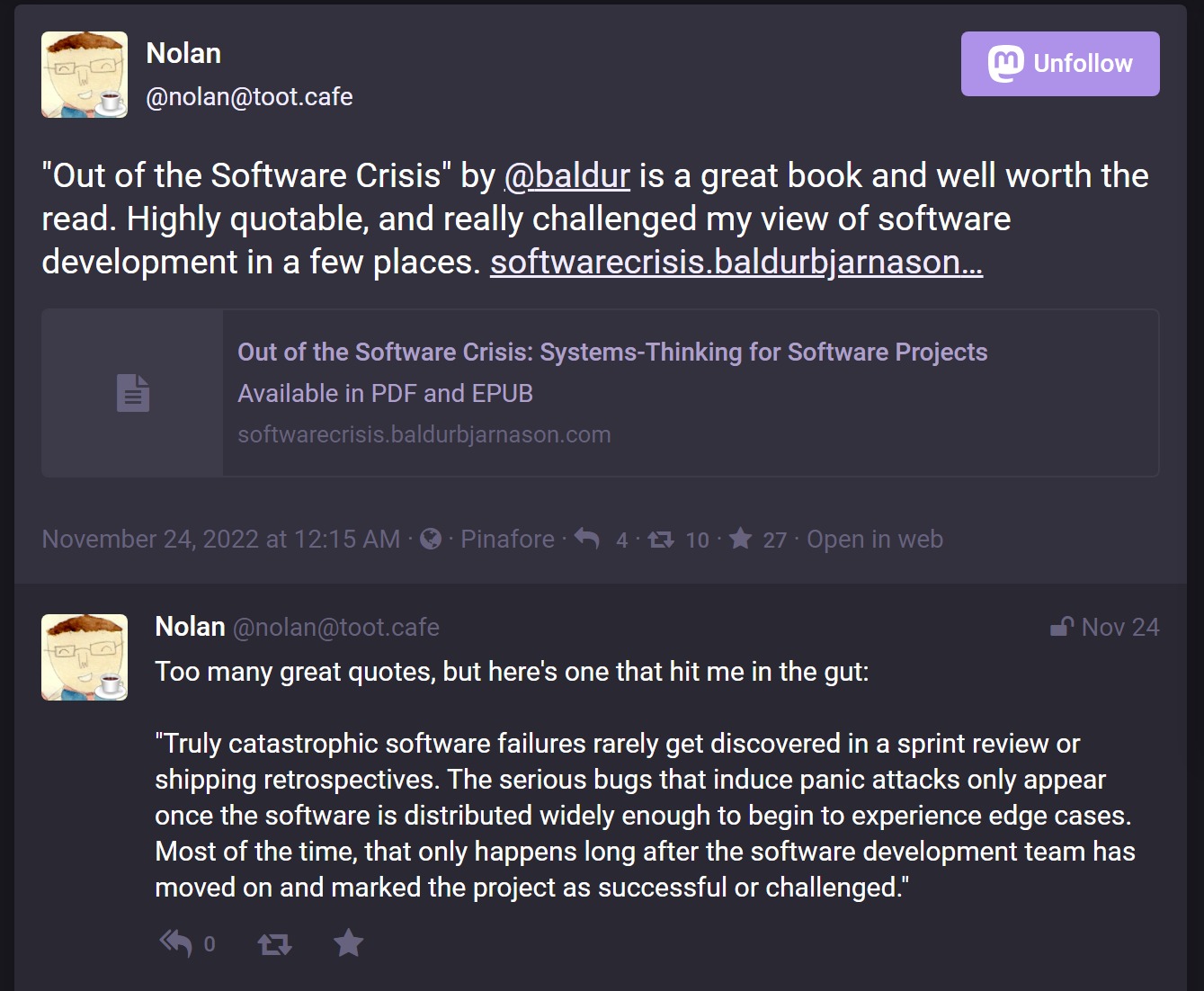 Nolan Lawson saying 'Out of the Software Crisis by @baldur is a great book and well worth the read. Highly quotable, and really challenged my view of software development in a few places. Too many great quotes, but here's one that hit me in the gut: 'Truly catastrophic software failures rarely get discovered in a sprint review or shipping retrospectives. The serious bugs that induce panic attacks only appear once the software is distributed widely enough to begin to experience edge cases. Most of the time, that only happens long after the software development team has moved on and marked the project as successful or challenged.'