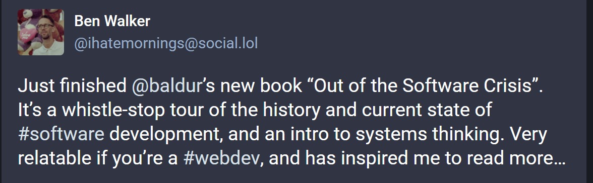 Ben Walker writing: 'Just finished @baldur’s new book “Out of the Software Crisis”. It’s a whistle-stop tour of the history and current state of #software development, and an intro to systems thinking. Very relatable if you’re a #webdev, and has inspired me to read more…'