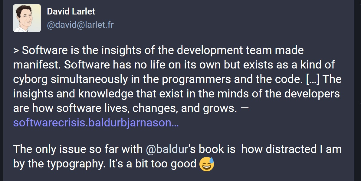 Post by David Larlet that quotes the book 'Software is the insights of the development team made manifest. Software has no life on its own but exists as a kind of cyborg simultaneously in the programmers and the code. […] The insights and knowledge that exist in the minds of the developers are how software lives, changes, and grows.' Then adds 'The only issue so far with @baldur's book is  how distracted I am by the typography. It's a bit too good 😅'