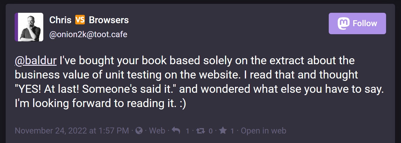 Post by Chris saying 'I've bought your book based solely on the extract about the business value of unit testing on the website. I read that and thought 'YES! At last! Someone's said it.' and wondered what else you have to say. I'm looking forward to reading it. :)